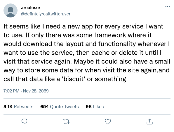 Picture of a fake tweet showing the following tweet in the text: "It seems like I need a new app for every service I want to use. If only there was some framework where it would download the layout and functionality whenever I want to use the service, then cache or delete it until I visit that service again. Maybe it could also have a small way to store some data for when visit the site again, and call that data like a 'biscuit' or something"